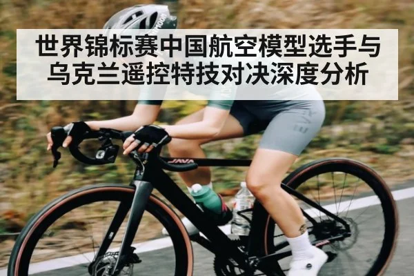 世界锦标赛中国航空模型选手与乌克兰遥控特技对决深度分析
