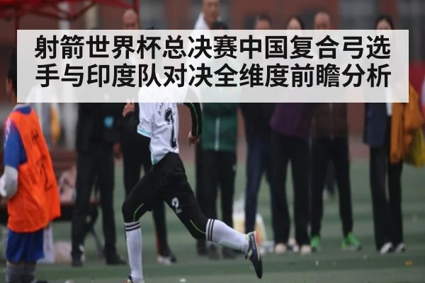 射箭世界杯总决赛中国复合弓选手与印度队对决全维度前瞻分析
