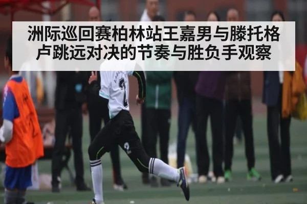 洲际巡回赛柏林站王嘉男与滕托格卢跳远对决的节奏与胜负手观察